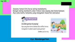 Sesama teman kita harus saling memebantu.
Dengan saling membantu akan timbul rasa sayang dan kebersamaan.
Ayo coba bantu temanmu yang mengalami kesulitan sebisamu!
Ayo Mendengerkan
Hal 115
 