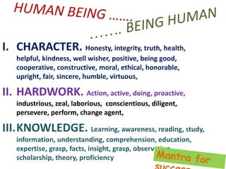 I. CHARACTER. Honesty, integrity, truth, health,
helpful, kindness, well wisher, positive, being good,
cooperative, constructive, moral, ethical, honorable,
upright, fair, sincere, humble, virtuous,
II. HARDWORK. Action, active, doing, proactive,
industrious, zeal, laborious, conscientious, diligent,
persevere, perform, change agent,
III.KNOWLEDGE. Learning, awareness, reading, study,
information, understanding, comprehension, education,
expertise, grasp, facts, insight, grasp, observation,
scholarship, theory, proficiency
 