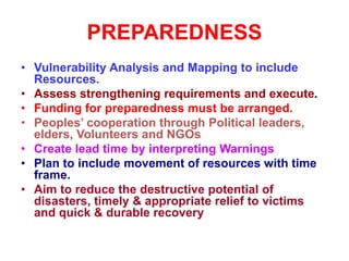 PREPAREDNESS
• Vulnerability Analysis and Mapping to include
Resources.
• Assess strengthening requirements and execute.
• Funding for preparedness must be arranged.
• Peoples’ cooperation through Political leaders,
elders, Volunteers and NGOs
• Create lead time by interpreting Warnings
• Plan to include movement of resources with time
frame.
• Aim to reduce the destructive potential of
disasters, timely & appropriate relief to victims
and quick & durable recovery
 
