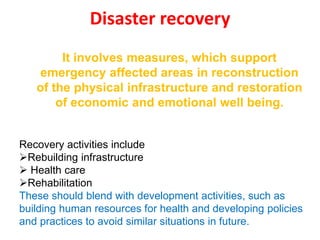 Disaster recovery
Recovery activities include
Rebuilding infrastructure
 Health care
Rehabilitation
These should blend with development activities, such as
building human resources for health and developing policies
and practices to avoid similar situations in future.
It involves measures, which support
emergency affected areas in reconstruction
of the physical infrastructure and restoration
of economic and emotional well being.
 