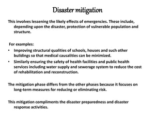 Disaster mitigation
This involves lessening the likely effects of emergencies. These include,
depending upon the disaster, protection of vulnerable population and
structure.
For examples:
• Improving structural qualities of schools, houses and such other
buildings so that medical causalities can be minimized.
• Similarly ensuring the safety of health facilities and public health
services including water supply and sewerage system to reduce the cost
of rehabilitation and reconstruction.
The mitigation phase differs from the other phases because it focuses on
long-term measures for reducing or eliminating risk.
This mitigation compliments the disaster preparedness and disaster
response activities.
 