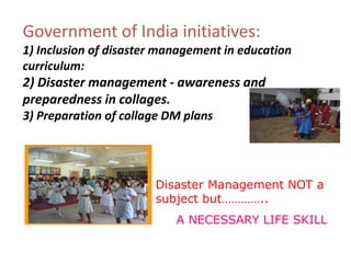 Government of India initiatives:
1) Inclusion of disaster management in education
curriculum:
2) Disaster management - awareness and
preparedness in collages.
3) Preparation of collage DM plans
Disaster Management NOT a
subject but…………..
A NECESSARY LIFE SKILL
 