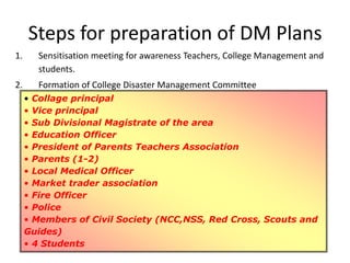 Steps for preparation of DM Plans
1. Sensitisation meeting for awareness Teachers, College Management and
students.
2. Formation of College Disaster Management Committee
• Collage principal
• Vice principal
• Sub Divisional Magistrate of the area
• Education Officer
• President of Parents Teachers Association
• Parents (1-2)
• Local Medical Officer
• Market trader association
• Fire Officer
• Police
• Members of Civil Society (NCC,NSS, Red Cross, Scouts and
Guides)
• 4 Students
 