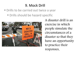 9. Mock Drill
 Drills to be carried out twice a year
 Drills should be hazard specific
A disaster drill is an
exercise in which
people simulate the
circumstances of a
disaster so that they
have an opportunity
to practice their
responses.
 