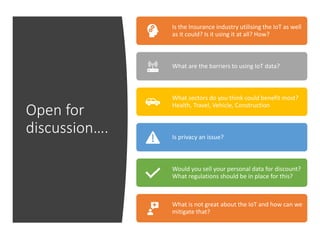 Copyright © 2019 OGC
Open for
discussion….
Is the Insurance industry utilising the IoT as well
as it could? Is it using it at all? How?
What are the barriers to using IoT data?
What sectors do you think could benefit most?
Health, Travel, Vehicle, Construction
Is privacy an issue?
Would you sell your personal data for discount?
What regulations should be in place for this?
What is not great about the IoT and how can we
mitigate that?
 