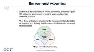 OGC
®
Environmental AccountingEnvironmental Accounting
• Sustainable development will impact commerce, corporate “good
will” accounts, government oversight, taxes, and perhaps
monetary systems.
• All of these will require environmental measurements & trustable,
transparent, and digitally useful communication of environmental
measurements.
“Triple bottom line” accounting
Copyright © 2015 Open Geospatial Consortium
 