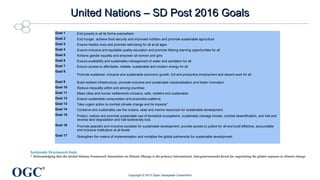 OGC
®
United Nations – SD Post 2016 GoalsUnited Nations – SD Post 2016 Goals
Goal 1 End poverty in all its forms everywhere
Goal 2 End hunger, achieve food security and improved nutrition and promote sustainable agriculture
Goal 3 Ensure healthy lives and promote well-being for all at all ages
Goal 4 Ensure inclusive and equitable quality education and promote lifelong learning opportunities for all
Goal 5 Achieve gender equality and empower all women and girls
Goal 6 Ensure availability and sustainable management of water and sanitation for all
Goal 7 Ensure access to affordable, reliable, sustainable and modern energy for all
Goal 8
Promote sustained, inclusive and sustainable economic growth, full and productive employment and decent work for all
Goal 9 Build resilient infrastructure, promote inclusive and sustainable industrialization and foster innovation
Goal 10 Reduce inequality within and among countries
Goal 11 Make cities and human settlements inclusive, safe, resilient and sustainable
Goal 12 Ensure sustainable consumption and production patterns
Goal 13 Take urgent action to combat climate change and its impacts*
Goal 14 Conserve and sustainably use the oceans, seas and marine resources for sustainable development
Goal 15 Protect, restore and promote sustainable use of terrestrial ecosystems, sustainably manage forests, combat desertification, and halt and
reverse land degradation and halt biodiversity loss
Goal 16 Promote peaceful and inclusive societies for sustainable development, provide access to justice for all and build effective, accountable
and inclusive institutions at all levels
Goal 17 Strengthen the means of implementation and revitalize the global partnership for sustainable development
Copyright © 2015 Open Geospatial Consortium
Sustainable Development Goals
* Acknowledging that the United Nations Framework Convention on Climate Change is the primary international, intergovernmental forum for negotiating the global response to climate change
 