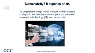 OGC
®
Sustainability? It depends on us.Sustainability? It depends on us.
To understand, adapt to and mitigate human-caused
changes in the biosphere that supports us, we need
Information technology (IT), and lots of data!
Copyright © 2015 Open Geospatial Consortium
 