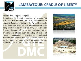 LAMBAYEQUE: CRADLE OF LIBERTY

Tucume Archeological complex
According to the legend, it was built in the year 700
A.D. and was founded by Calac, descendent of
Naylamp. Tucume, or Valley of the Pyramids is made
up of twenty-six pyramids, the most impressive ones
being the Huaca del Pueblo, La Raya, El Sol, and Las
Estacas. Besides of archeology richness, other
programs are offered such as testing of the local
cuisine, shamanistic experiences, traditional
medicine and cultural exchange. Tucume stands out
for its levels of community involvement in the
preservation of its natural and cultural heritage.
 