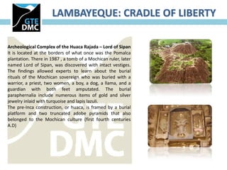 LAMBAYEQUE: CRADLE OF LIBERTY

Archeological Complex of the Huaca Rajada – Lord of Sipan
It is located at the borders of what once was the Pomalca
plantation. There in 1987 , a tomb of a Mochican ruler, later
named Lord of Sipan, was discovered with intact vestiges.
The findings allowed experts to learn about the burial
rituals of the Mochican sovereign who was buried with a
warrior, a priest, two women, a boy, a dog, a llama, and a
guardian with both feet amputated. The burial
paraphernalia include numerous items of gold and silver
jewelry inlaid with turquoise and lapis lazuli.
The pre-Inca construction, or huaca, is framed by a burial
platform and two truncated adobe pyramids that also
belonged to the Mochican culture (first fourth centuries
A.D)
 