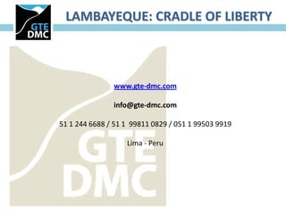 LAMBAYEQUE: CRADLE OF LIBERTY



               www.gte-dmc.com

               info@gte-dmc.com

51 1 244 6688 / 51 1 99811 0829 / 051 1 99503 9919

                   Lima - Peru
 