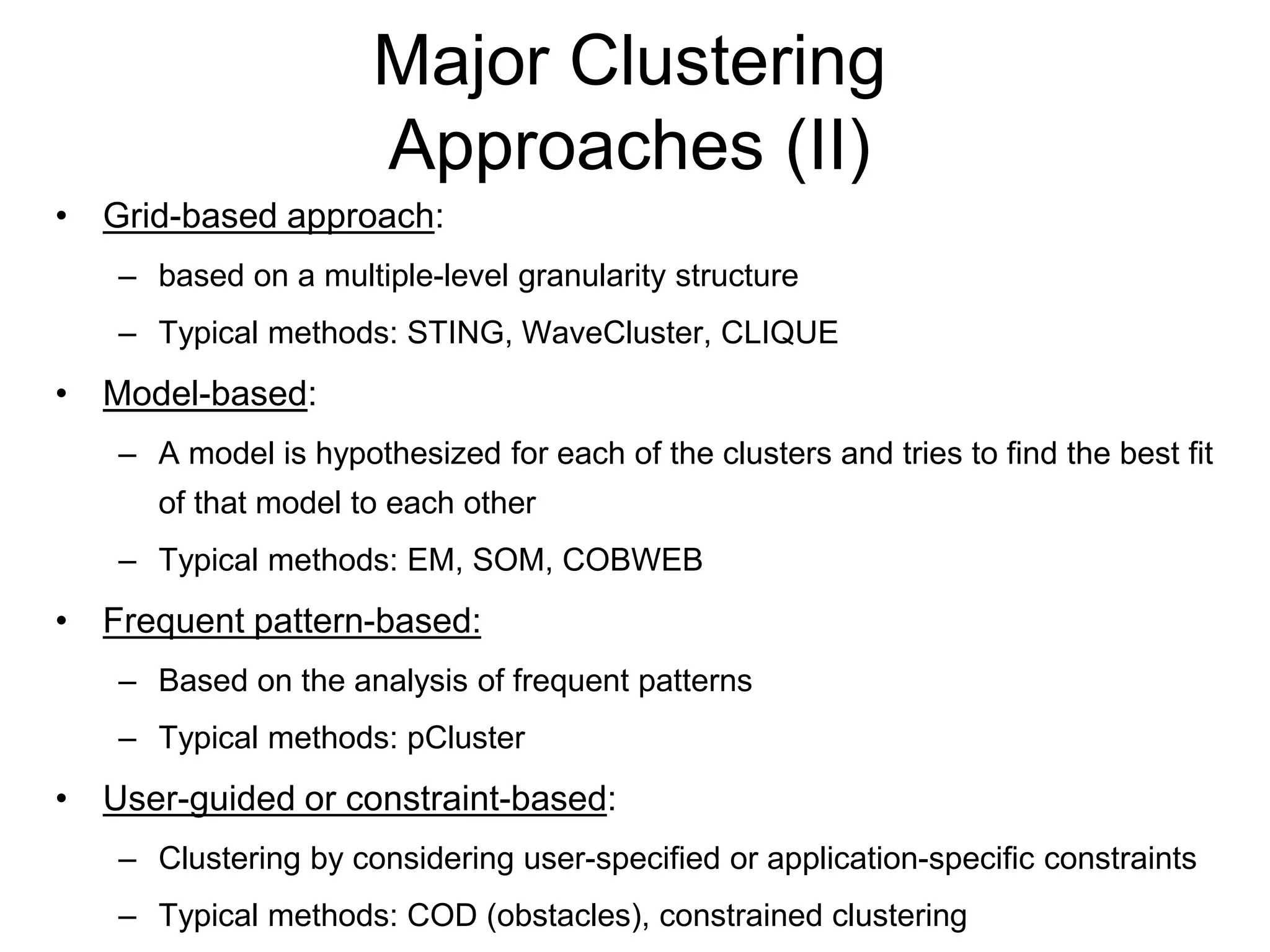 Major Clustering
Approaches (II)
• Grid-based approach:
– based on a multiple-level granularity structure
– Typical methods: STING, WaveCluster, CLIQUE
• Model-based:
– A model is hypothesized for each of the clusters and tries to find the best fit
of that model to each other
– Typical methods: EM, SOM, COBWEB
• Frequent pattern-based:
– Based on the analysis of frequent patterns
– Typical methods: pCluster
• User-guided or constraint-based:
– Clustering by considering user-specified or application-specific constraints
– Typical methods: COD (obstacles), constrained clustering
 