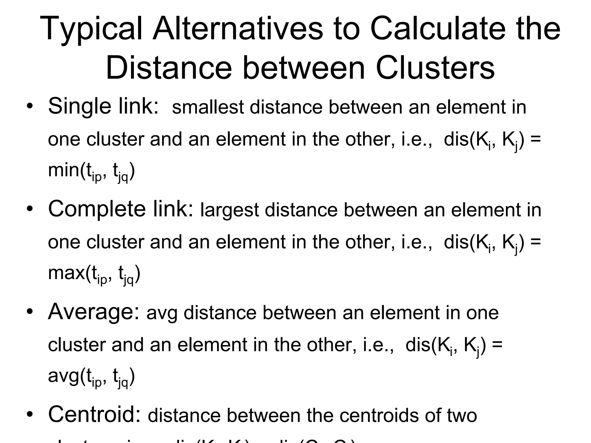 Typical Alternatives to Calculate the
Distance between Clusters
• Single link: smallest distance between an element in
one cluster and an element in the other, i.e., dis(Ki, Kj) =
min(tip, tjq)
• Complete link: largest distance between an element in
one cluster and an element in the other, i.e., dis(Ki, Kj) =
max(tip, tjq)
• Average: avg distance between an element in one
cluster and an element in the other, i.e., dis(Ki, Kj) =
avg(tip, tjq)
• Centroid: distance between the centroids of two
 