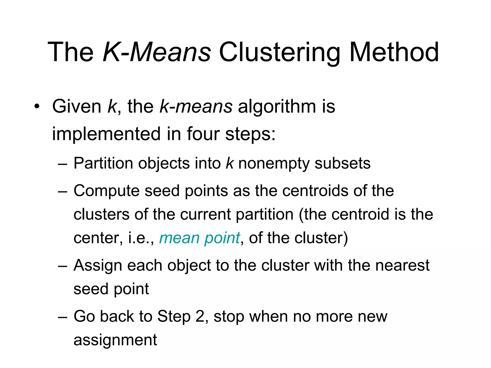 The K-Means Clustering Method
• Given k, the k-means algorithm is
implemented in four steps:
– Partition objects into k nonempty subsets
– Compute seed points as the centroids of the
clusters of the current partition (the centroid is the
center, i.e., mean point, of the cluster)
– Assign each object to the cluster with the nearest
seed point
– Go back to Step 2, stop when no more new
assignment
 