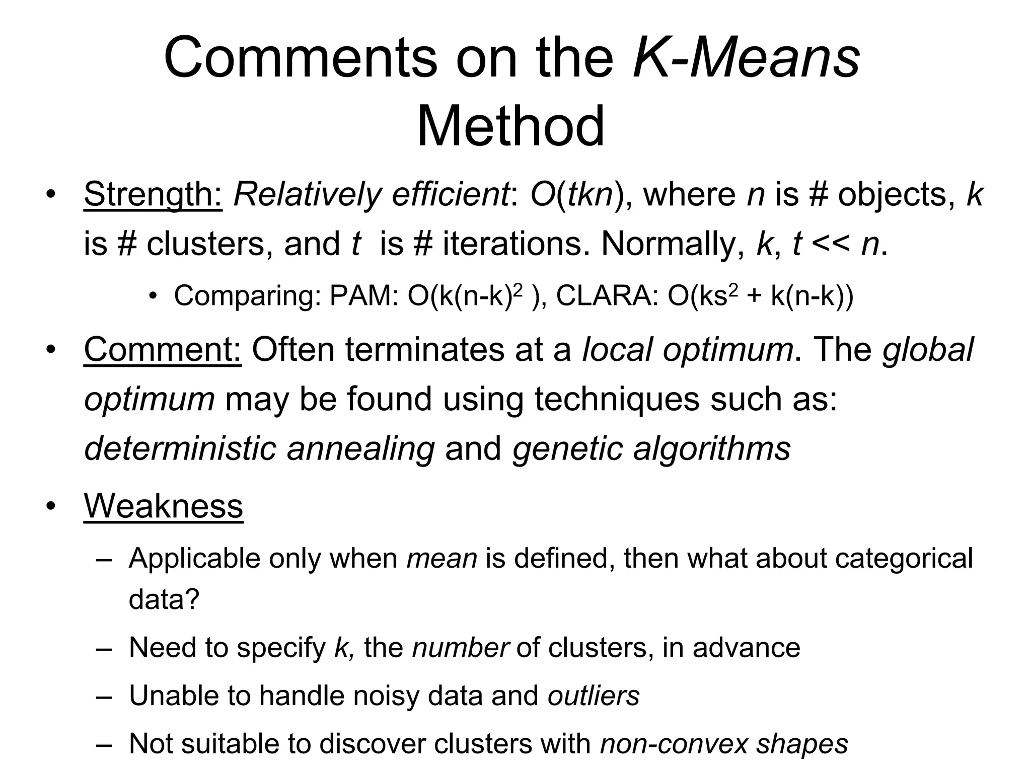 Comments on the K-Means
Method
• Strength: Relatively efficient: O(tkn), where n is # objects, k
is # clusters, and t is # iterations. Normally, k, t << n.
• Comparing: PAM: O(k(n-k)2 ), CLARA: O(ks2 + k(n-k))
• Comment: Often terminates at a local optimum. The global
optimum may be found using techniques such as:
deterministic annealing and genetic algorithms
• Weakness
– Applicable only when mean is defined, then what about categorical
data?
– Need to specify k, the number of clusters, in advance
– Unable to handle noisy data and outliers
– Not suitable to discover clusters with non-convex shapes
 