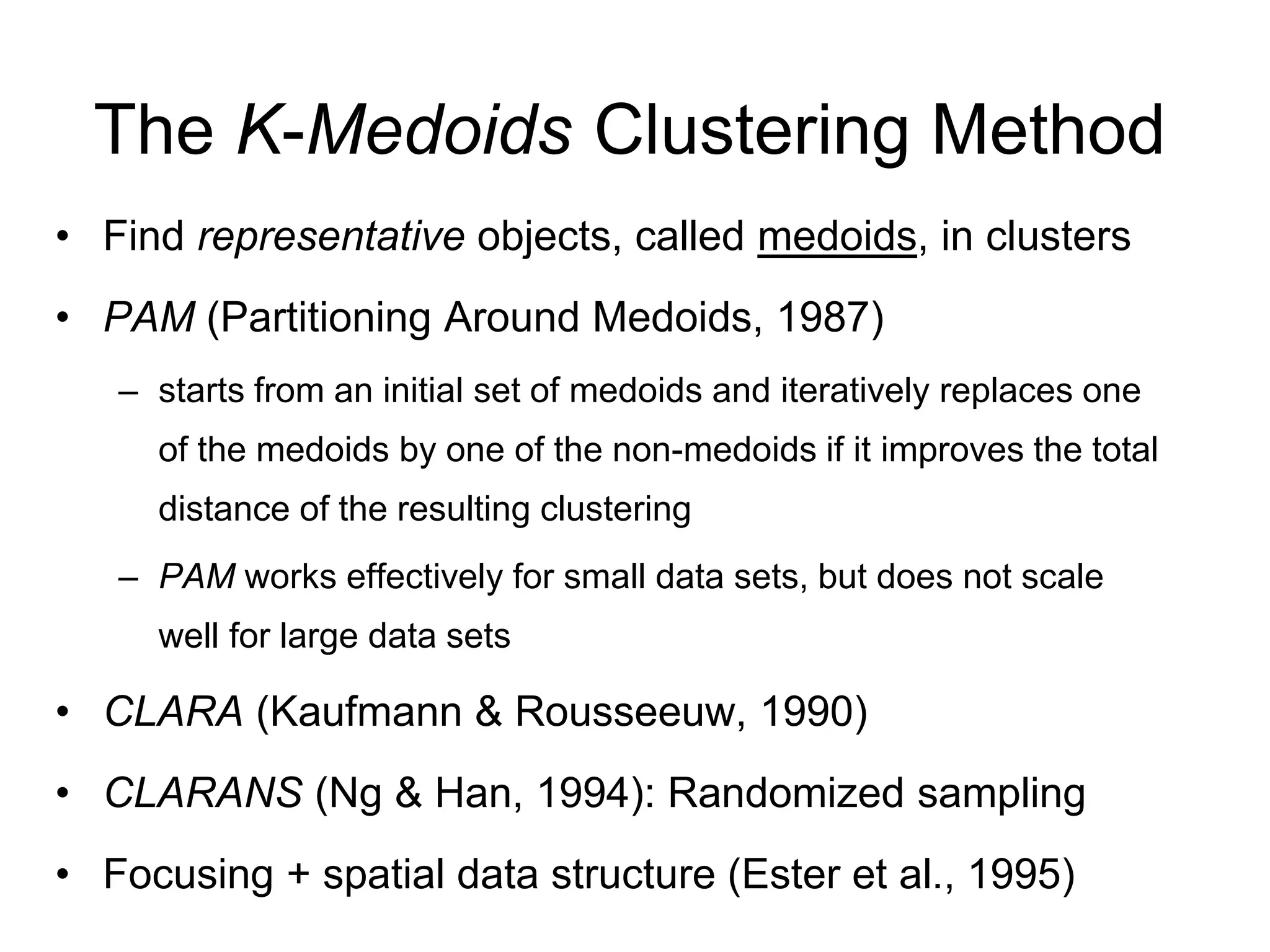 The K-Medoids Clustering Method
• Find representative objects, called medoids, in clusters
• PAM (Partitioning Around Medoids, 1987)
– starts from an initial set of medoids and iteratively replaces one
of the medoids by one of the non-medoids if it improves the total
distance of the resulting clustering
– PAM works effectively for small data sets, but does not scale
well for large data sets
• CLARA (Kaufmann & Rousseeuw, 1990)
• CLARANS (Ng & Han, 1994): Randomized sampling
• Focusing + spatial data structure (Ester et al., 1995)
 
