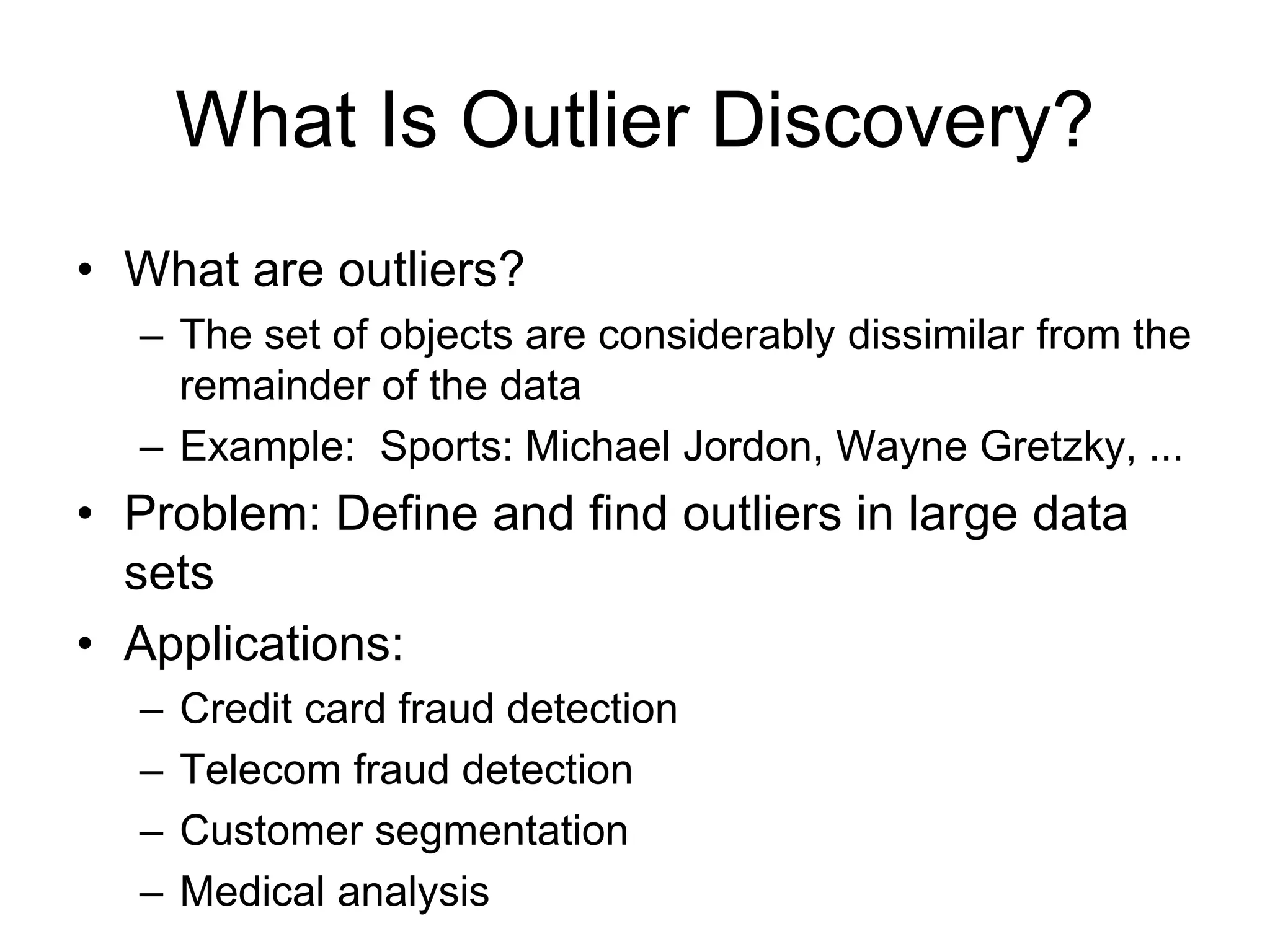 What Is Outlier Discovery?
• What are outliers?
– The set of objects are considerably dissimilar from the
remainder of the data
– Example: Sports: Michael Jordon, Wayne Gretzky, ...
• Problem: Define and find outliers in large data
sets
• Applications:
– Credit card fraud detection
– Telecom fraud detection
– Customer segmentation
– Medical analysis
 