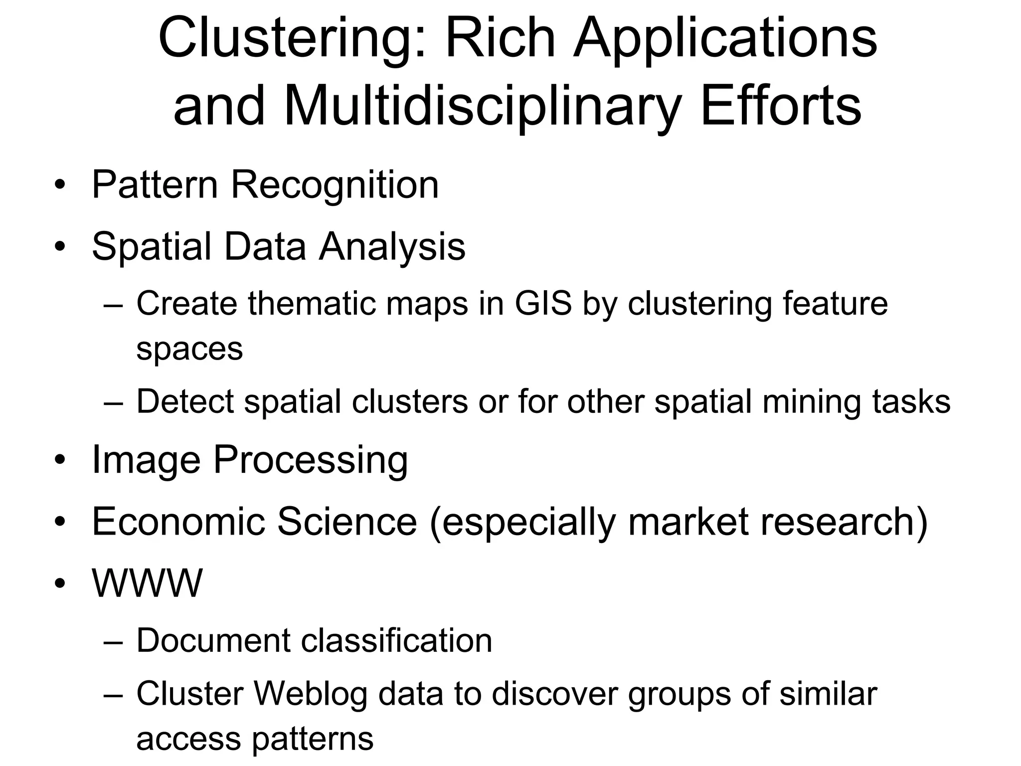 Clustering: Rich Applications
and Multidisciplinary Efforts
• Pattern Recognition
• Spatial Data Analysis
– Create thematic maps in GIS by clustering feature
spaces
– Detect spatial clusters or for other spatial mining tasks
• Image Processing
• Economic Science (especially market research)
• WWW
– Document classification
– Cluster Weblog data to discover groups of similar
access patterns
 