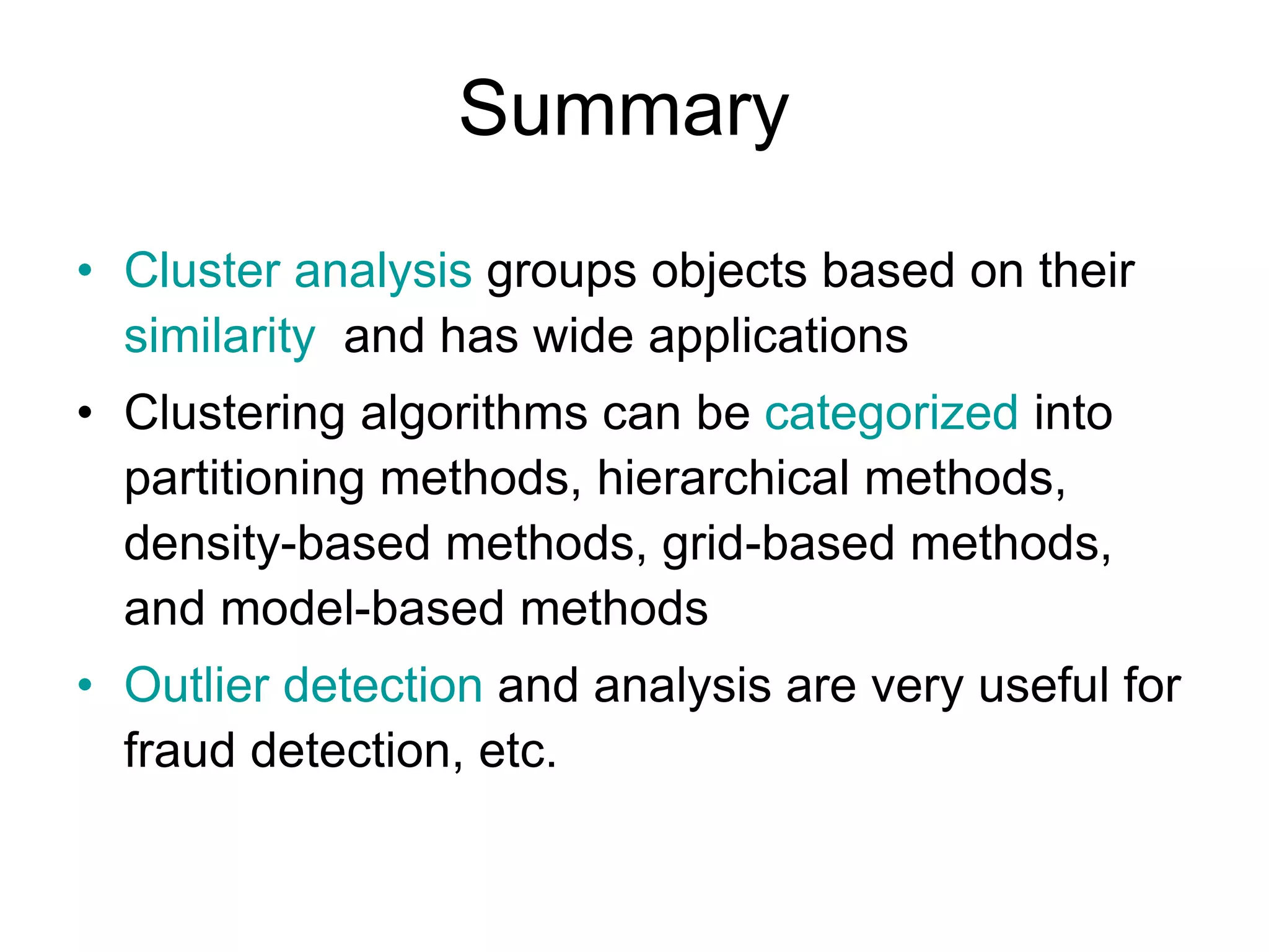Summary
• Cluster analysis groups objects based on their
similarity and has wide applications
• Clustering algorithms can be categorized into
partitioning methods, hierarchical methods,
density-based methods, grid-based methods,
and model-based methods
• Outlier detection and analysis are very useful for
fraud detection, etc.
 