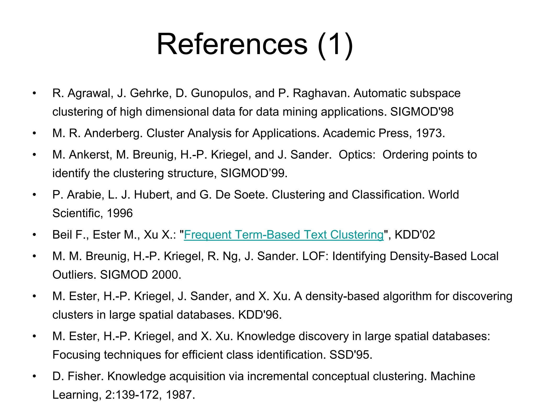 References (1)
• R. Agrawal, J. Gehrke, D. Gunopulos, and P. Raghavan. Automatic subspace
clustering of high dimensional data for data mining applications. SIGMOD'98
• M. R. Anderberg. Cluster Analysis for Applications. Academic Press, 1973.
• M. Ankerst, M. Breunig, H.-P. Kriegel, and J. Sander. Optics: Ordering points to
identify the clustering structure, SIGMOD’99.
• P. Arabie, L. J. Hubert, and G. De Soete. Clustering and Classification. World
Scientific, 1996
• Beil F., Ester M., Xu X.: "Frequent Term-Based Text Clustering", KDD'02
• M. M. Breunig, H.-P. Kriegel, R. Ng, J. Sander. LOF: Identifying Density-Based Local
Outliers. SIGMOD 2000.
• M. Ester, H.-P. Kriegel, J. Sander, and X. Xu. A density-based algorithm for discovering
clusters in large spatial databases. KDD'96.
• M. Ester, H.-P. Kriegel, and X. Xu. Knowledge discovery in large spatial databases:
Focusing techniques for efficient class identification. SSD'95.
• D. Fisher. Knowledge acquisition via incremental conceptual clustering. Machine
Learning, 2:139-172, 1987.
 