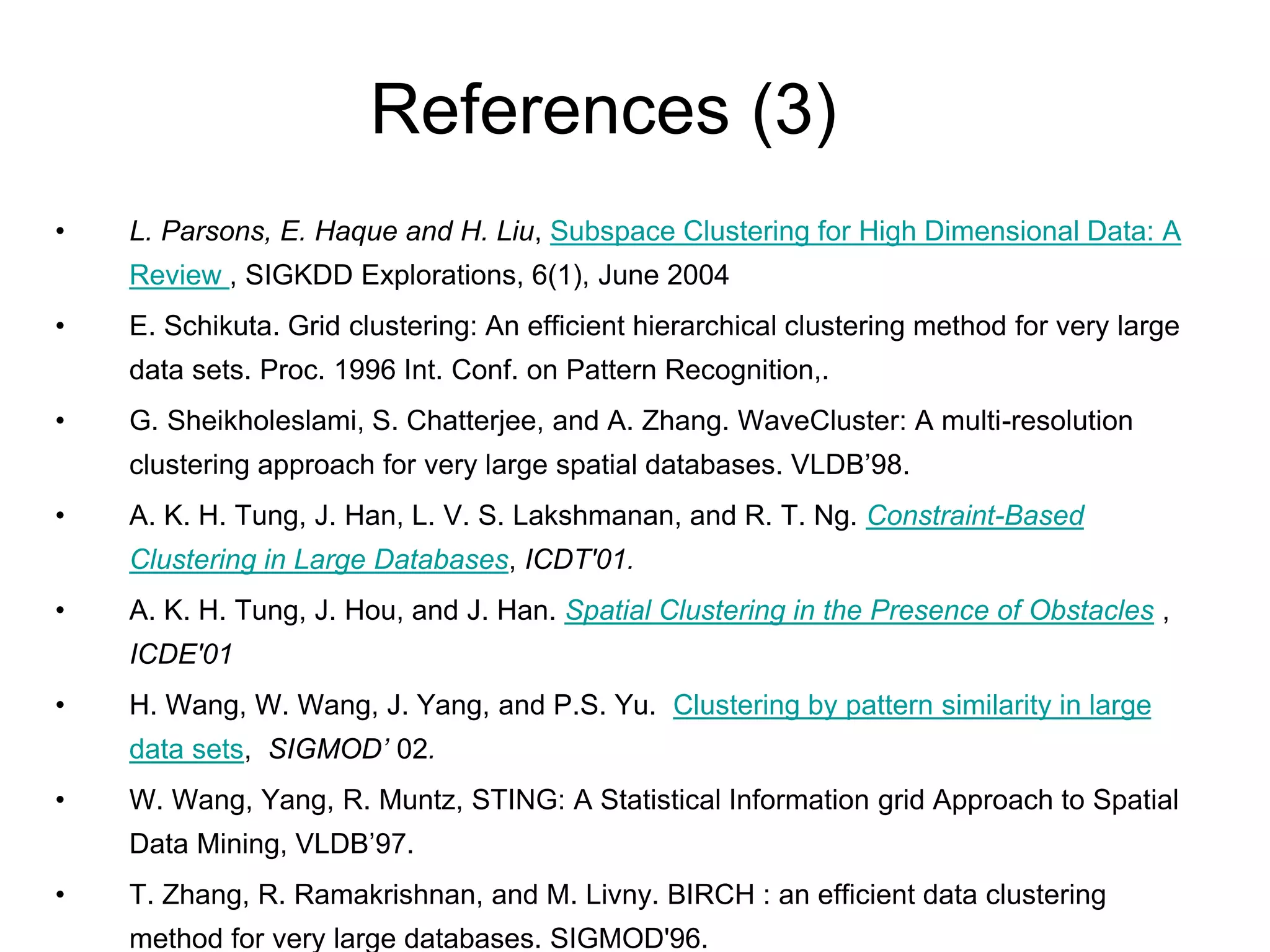 References (3)
• L. Parsons, E. Haque and H. Liu, Subspace Clustering for High Dimensional Data: A
Review , SIGKDD Explorations, 6(1), June 2004
• E. Schikuta. Grid clustering: An efficient hierarchical clustering method for very large
data sets. Proc. 1996 Int. Conf. on Pattern Recognition,.
• G. Sheikholeslami, S. Chatterjee, and A. Zhang. WaveCluster: A multi-resolution
clustering approach for very large spatial databases. VLDB’98.
• A. K. H. Tung, J. Han, L. V. S. Lakshmanan, and R. T. Ng. Constraint-Based
Clustering in Large Databases, ICDT'01.
• A. K. H. Tung, J. Hou, and J. Han. Spatial Clustering in the Presence of Obstacles ,
ICDE'01
• H. Wang, W. Wang, J. Yang, and P.S. Yu. Clustering by pattern similarity in large
data sets, SIGMOD’ 02.
• W. Wang, Yang, R. Muntz, STING: A Statistical Information grid Approach to Spatial
Data Mining, VLDB’97.
• T. Zhang, R. Ramakrishnan, and M. Livny. BIRCH : an efficient data clustering
method for very large databases. SIGMOD'96.
 