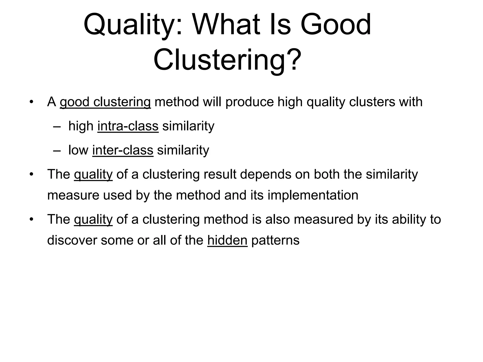 Quality: What Is Good
Clustering?
• A good clustering method will produce high quality clusters with
– high intra-class similarity
– low inter-class similarity
• The quality of a clustering result depends on both the similarity
measure used by the method and its implementation
• The quality of a clustering method is also measured by its ability to
discover some or all of the hidden patterns
 