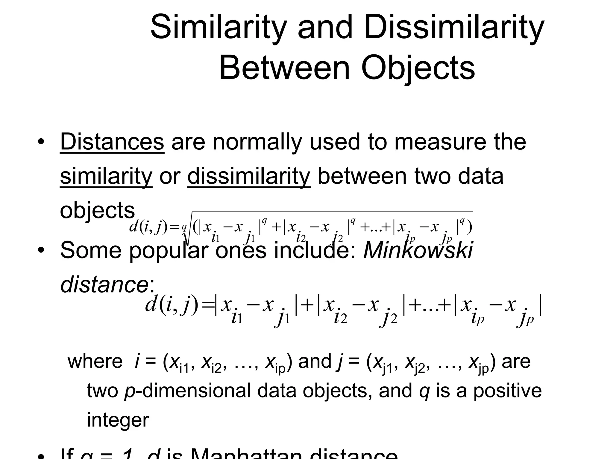 Similarity and Dissimilarity
Between Objects
• Distances are normally used to measure the
similarity or dissimilarity between two data
objects
• Some popular ones include: Minkowski
distance:
where i = (xi1, xi2, …, xip) and j = (xj1, xj2, …, xjp) are
two p-dimensional data objects, and q is a positive
integer
q
q
p
p
q
q
j
x
i
x
j
x
i
x
j
x
i
x
j
i
d )
|
|
...
|
|
|
(|
)
,
(
2
2
1
1







|
|
...
|
|
|
|
)
,
(
2
2
1
1 p
p j
x
i
x
j
x
i
x
j
x
i
x
j
i
d 






 