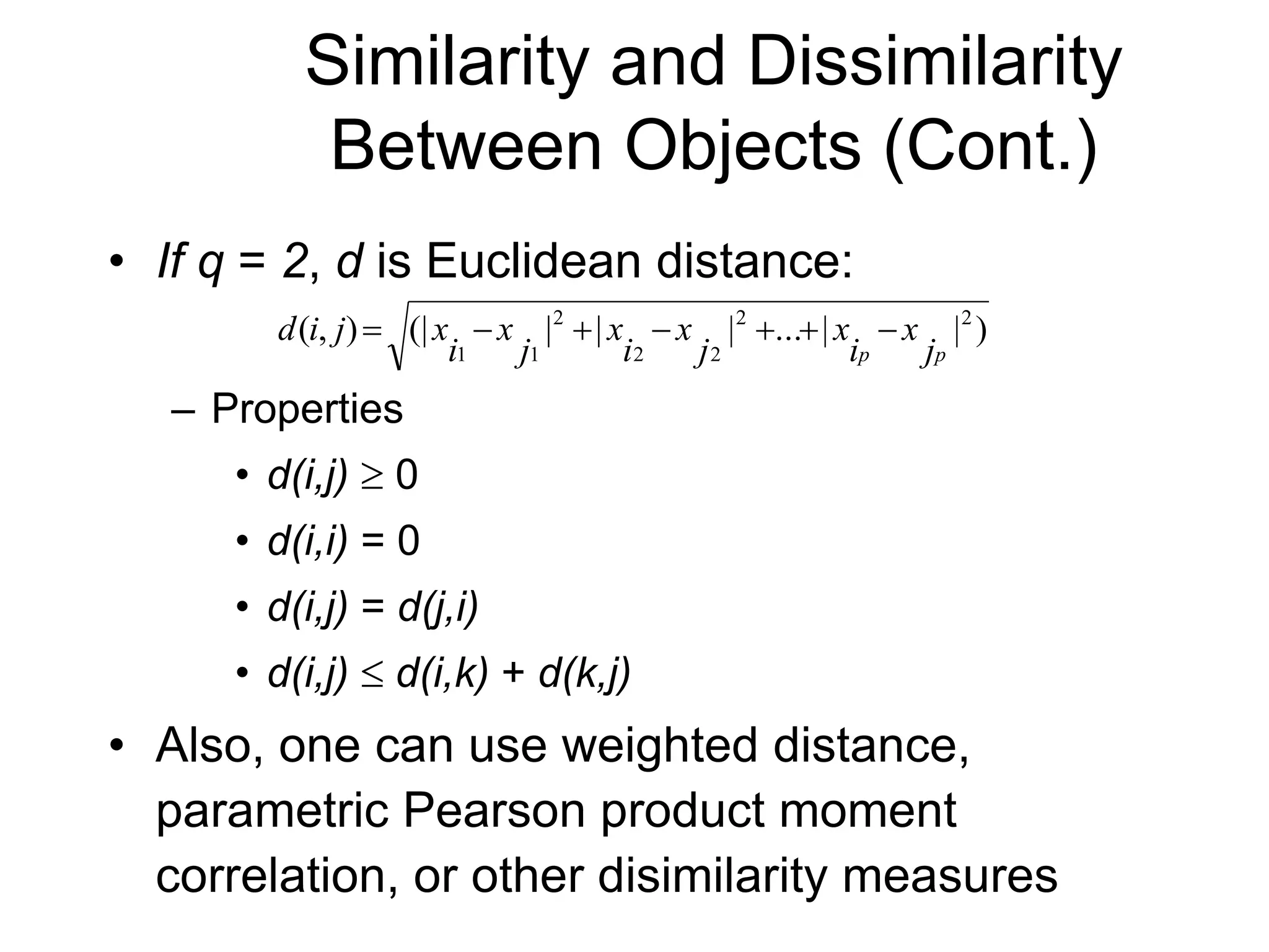 Similarity and Dissimilarity
Between Objects (Cont.)
• If q = 2, d is Euclidean distance:
– Properties
• d(i,j)  0
• d(i,i) = 0
• d(i,j) = d(j,i)
• d(i,j)  d(i,k) + d(k,j)
• Also, one can use weighted distance,
parametric Pearson product moment
correlation, or other disimilarity measures
)
|
|
...
|
|
|
(|
)
,
( 2
2
2
2
2
1
1 p
p j
x
i
x
j
x
i
x
j
x
i
x
j
i
d 






 