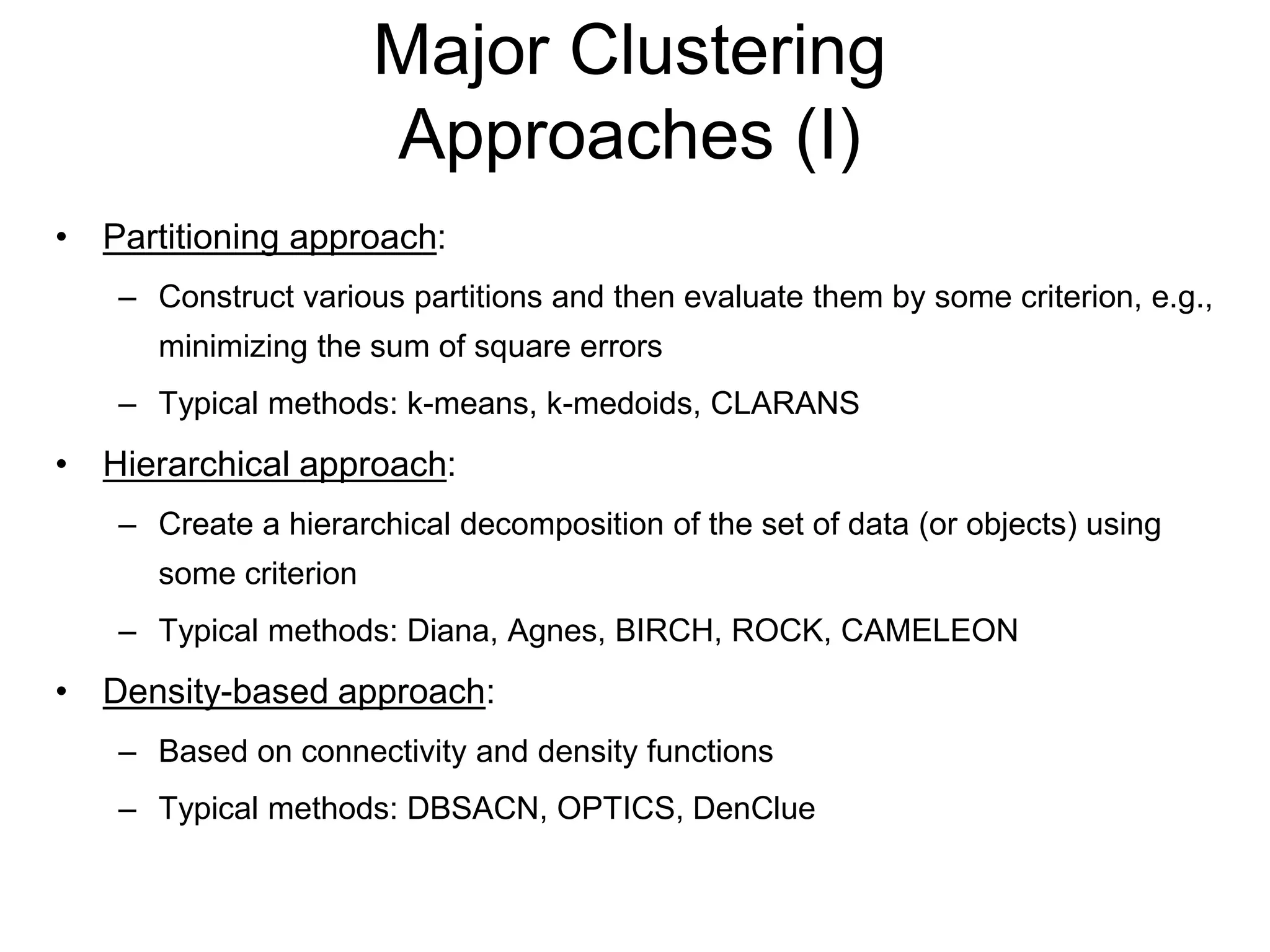 Major Clustering
Approaches (I)
• Partitioning approach:
– Construct various partitions and then evaluate them by some criterion, e.g.,
minimizing the sum of square errors
– Typical methods: k-means, k-medoids, CLARANS
• Hierarchical approach:
– Create a hierarchical decomposition of the set of data (or objects) using
some criterion
– Typical methods: Diana, Agnes, BIRCH, ROCK, CAMELEON
• Density-based approach:
– Based on connectivity and density functions
– Typical methods: DBSACN, OPTICS, DenClue
 