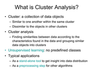 What is Cluster Analysis?
• Cluster: a collection of data objects
– Similar to one another within the same cluster
– Dissimilar to the objects in other clusters
• Cluster analysis
– Finding similarities between data according to the
characteristics found in the data and grouping similar
data objects into clusters
• Unsupervised learning: no predefined classes
• Typical applications
– As a stand-alone tool to get insight into data distribution
– As a preprocessing step for other algorithms
 