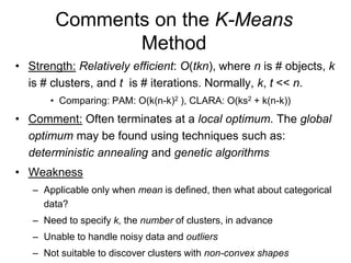 Comments on the K-Means
Method
• Strength: Relatively efficient: O(tkn), where n is # objects, k
is # clusters, and t is # iterations. Normally, k, t << n.
• Comparing: PAM: O(k(n-k)2 ), CLARA: O(ks2 + k(n-k))
• Comment: Often terminates at a local optimum. The global
optimum may be found using techniques such as:
deterministic annealing and genetic algorithms
• Weakness
– Applicable only when mean is defined, then what about categorical
data?
– Need to specify k, the number of clusters, in advance
– Unable to handle noisy data and outliers
– Not suitable to discover clusters with non-convex shapes
 