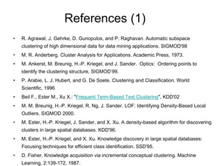 References (1)
• R. Agrawal, J. Gehrke, D. Gunopulos, and P. Raghavan. Automatic subspace
clustering of high dimensional data for data mining applications. SIGMOD'98
• M. R. Anderberg. Cluster Analysis for Applications. Academic Press, 1973.
• M. Ankerst, M. Breunig, H.-P. Kriegel, and J. Sander. Optics: Ordering points to
identify the clustering structure, SIGMOD’99.
• P. Arabie, L. J. Hubert, and G. De Soete. Clustering and Classification. World
Scientific, 1996
• Beil F., Ester M., Xu X.: "Frequent Term-Based Text Clustering", KDD'02
• M. M. Breunig, H.-P. Kriegel, R. Ng, J. Sander. LOF: Identifying Density-Based Local
Outliers. SIGMOD 2000.
• M. Ester, H.-P. Kriegel, J. Sander, and X. Xu. A density-based algorithm for discovering
clusters in large spatial databases. KDD'96.
• M. Ester, H.-P. Kriegel, and X. Xu. Knowledge discovery in large spatial databases:
Focusing techniques for efficient class identification. SSD'95.
• D. Fisher. Knowledge acquisition via incremental conceptual clustering. Machine
Learning, 2:139-172, 1987.
 