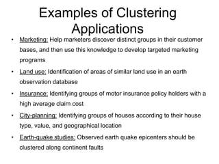 Examples of Clustering
Applications
• Marketing: Help marketers discover distinct groups in their customer
bases, and then use this knowledge to develop targeted marketing
programs
• Land use: Identification of areas of similar land use in an earth
observation database
• Insurance: Identifying groups of motor insurance policy holders with a
high average claim cost
• City-planning: Identifying groups of houses according to their house
type, value, and geographical location
• Earth-quake studies: Observed earth quake epicenters should be
clustered along continent faults
 