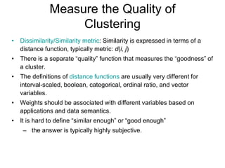 Measure the Quality of
Clustering
• Dissimilarity/Similarity metric: Similarity is expressed in terms of a
distance function, typically metric: d(i, j)
• There is a separate “quality” function that measures the “goodness” of
a cluster.
• The definitions of distance functions are usually very different for
interval-scaled, boolean, categorical, ordinal ratio, and vector
variables.
• Weights should be associated with different variables based on
applications and data semantics.
• It is hard to define “similar enough” or “good enough”
– the answer is typically highly subjective.
 
