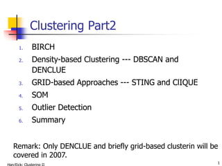 1
Clustering Part2
1. BIRCH
2. Density-based Clustering --- DBSCAN and
DENCLUE
3. GRID-based Approaches --- STING and ClIQUE
4. SOM
5. Outlier Detection
6. Summary
Remark: Only DENCLUE and briefly grid-based clusterin will be
covered in 2007.
 