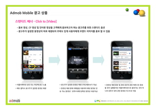 Admob Mobile 광고 상품

  스텐다드 배너 - Click to [Video]

   •홍보 영상, CF 영상 및 인터뷰 영상을 고객에게 홍보하고자 하는 광고주를 위한 스텐다드 옵션
   •광고주가 설정한 동영상이 바로 재생되어 주목도 있게 사용자에게 브랜드 이미지를 홍보 할 수 있음




  * 어플리케이션 상단 또는 하단에 광고 노출     * 광고주가 설정한 동영상 재생 (가로/세로보기 가능)    * 동영상 재생 종료 및 좌측 상단의 완료 버튼으로 종료

  * 배너 클릭시 광고주가 설정한 동영상 재생     * 동영상 재생 중에 이메일을 이용하여 해당 동영상 전    할 경우 실행중이던 어플리케이션으로 돌아가는 것이 아
                               송 가능 (동영상 : 유투브내에 등록된 동영상 사용가능)   니라 유투브 내의 관련 동영상 리스트로 이동




                                                                  COPYRIGHTS © 2002-2010. ALL RIGHTS RESERVED BY DMC MEDIA
 