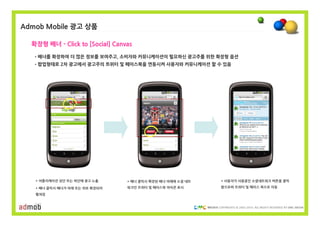 Admob Mobile 광고 상품

  확장형 배너 - Click to [Social] Canvas

   •배너를 확장하여 더 많은 정보를 보여주고, 소비자와 커뮤니케이션이 필요하신 광고주를 위한 확장형 옵션
   •팝업형태로 2차 광고에서 광고주의 트위터 및 페이스북을 연동시켜 사용자와 커뮤니케이션 할 수 있음




   * 어플리케이션 상단 또는 하단에 광고 노출      * 배너 클릭시 확장된 배너 아래에 소셜 네트    * 사용자가 사용중인 소셜네트워크 버튼을 클릭

   * 배너 클릭시 배너가 아래 또는 위로 확장되어    워크인 트위터 및 페이스북 아이콘 표시        함으로써 트위터 및 페이스 북으로 이동

   펼쳐짐


                                                             COPYRIGHTS © 2002-2010. ALL RIGHTS RESERVED BY DMC MEDIA
 