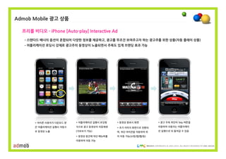 Admob Mobile 광고 상품

  프리롤 비디오 - iPhone [Auto-play] Interactive Ad
   •스텐다드 배너의 옵션이 혼합되어 다양한 정보를 제공하고, 광고를 무조건 보여주고자 하는 광고주를 위한 상품(자동 플레이 상품)
   •어플리케이션 로딩시 강제로 광고주의 동영상이 노출되면서 주목도 있게 브랜딩 효과 가능




       * 아이폰 사용자가 다운로드 받   * 어플리케이션 실행시 로딩형    * 동영상 종료시 화면           * 광고 우측 하단의 Skip 버튼을
       은 어플리케이션 실행시 자동으    식으로 광고 동영상이 자동재생    * 초기 이미지 화면으로 전환되      이용하여 사용자는 어플리케이
       로 동영상 노출            (가로보기 가능)           며, 하단 아이콘을 이용하여 위      션 실행으로 되 돌아갈 수 있음

                           * 동영상 중간에 하단 메뉴바를   치 이동 가능(쇼핑/앱/웹/등)
                           이용하여 이동 가능

                                                                   COPYRIGHTS © 2002-2010. ALL RIGHTS RESERVED BY DMC MEDIA
 
