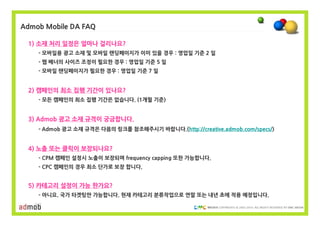 Admob Mobile DA FAQ

 1) 소재 처리 일정은 얼마나 걸리나요?
    - 모바일용 광고 소재 및 모바일 랜딩페이지가 이미 있을 경우 : 영업일 기준 2 일
    - 웹 배너의 사이즈 조정이 필요한 경우 : 영업일 기준 5 일
    - 모바일 랜딩페이지가 필요한 경우 : 영업일 기준 7 일


 2) 캠페인의 최소 집행 기간이 있나요?
    - 모든 캠페인의 최소 집행 기간은 없습니다. (1개월 기준)


 3) Admob 광고 소재 규격이 궁금합니다.
    - Admob 광고 소재 규격은 다음의 링크를 참조해주시기 바랍니다.(http://creative.admob.com/specs/)


 4) 노출 또는 클릭이 보장되나요?
    - CPM 캠페인 설정시 노출이 보장되며 frequency capping 또한 가능합니다.
    - CPC 캠페인의 경우 최소 단가로 보장 합니다.


 5) 카테고리 설정이 가능 한가요?
    - 아니요. 국가 타겟팅만 가능합니다. 현재 카테고리 분류작업으로 연말 또는 내년 초에 적용 예정입니다.

                                                           COPYRIGHTS © 2002-2010. ALL RIGHTS RESERVED BY DMC MEDIA
 