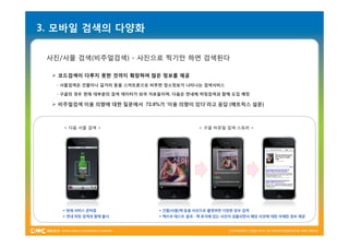 3. 모바일 검색의 다양화

 사진/사물 검색(비주얼검색) - 사진으로 찍기만 하면 검색된다

   코드검색이 다루지 못한 것까지 확장하여 많은 정보를 제공
   - 사물검색은 건물이나 길거리 등을 스마트폰으로 비추면 장소정보가 나타나는 검색서비스

   - 구글의 경우 현재 대부분의 검색 데이터가 외국 자료들이며, 다음은 연내에 허밍검색과 함께 도입 예정

   비주얼검색 이용 의향에 대한 질문에서 72.6%가 ‘이용 의향이 있다’라고 응답 (메트릭스 설문)



     < 다음 사물 검색 >                              < 구글 비쥬얼 검색 스토리 >




    * 현재 서비스 준비중                 * 건물/사물/책 등을 사진으로 촬영하면 다양한 정보 검색
    * 연내 허밍 검색과 함께 출시            * 책으로 테스트 결과 - 책 표지에 있는 사진이 검출되면서 해당 사진에 대한 자세한 정보 제공
 