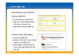 3. 트위터 활용 사례

  애드라이(Ad.ly) 광고의 집행 단계

 <Follower 현황 분석>

  : 본인 트위터의 Follower들 상세 분석
   성별, 위치, 메시지의 성향(긍정/부정)
    등의 Follower 상세 분석 가능
   이를 통한 광고 타겟으로의 활용 가능




 <Publisher 선택/ 진행 프로세스>

  : 광고주와 트윗 발행자 연결
   광고주는 자사의 브랜드, 이미지 고려하여
    마음에 드는 트윗 발행자 선택
   트위터 발행자는 자신에게 프로포즈한
    광고주 및 메시지를 확인하여 광고 수용
    여부 선택
 