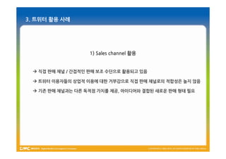 3. 트위터 활용 사례




                  1) Sales channel 활용


  직접 판매 채널 / 간접적인 판매 보조 수단으로 활용되고 있음

  트위터 이용자들의 상업적 이용에 대한 거부감으로 직접 판매 채널로의 적합성은 높지 않음

  기존 판매 채널과는 다른 독적점 가치를 제공, 아이디어와 결합된 새로운 판매 형태 필요
 