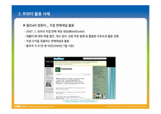 3. 트위터 활용 사례

  델(Dell) 컴퓨터 _ 직접 판매채널 활용
  - 2007. 7, 최초의 직접 판매 계정 생성(@DellOutlet)
  - 재활PC에 대한 특별 할인, 재고 정리, 전용 쿠폰 발행 등 활발한 프로모션 활동 진행
  - 직접 수익을 창출하는 판매채널로 활용
  - 팔로우 수 91만 명 이상(2009년 7월 기준)




                          < http://twitter.com/DellOutlet >
 