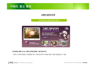 키워드 광고 분석


                                            그랜드판타지아

                                          네이버/다음 브랜드검색 Creative




수호정령과 함께 신나는 모험의 세계로 출발! 그랜드판타지아

: 브랜드 검색에 동영상이 재생됨에 따라 그랜드판타지아 게임에 대한 다양한 설명을 알 수 있음




       DIGITAL MEDIA & Technology GROUP                           COPYRIGHTS © 2002-2007. ALL RIGHTS RESERVED BY DMC MEDIA
 