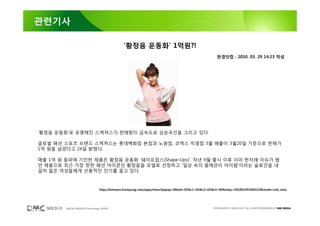 관련기사

                                              ’황정음 운동화’ 1억원?!
                                                                                                  한경닷컴 : 2010. 03. 29 14:23 작성




’황정음 운동화’로 유명해진 스케쳐스가 판매량이 급속도로 상승곡선을 그리고 있다.

글로벌 패션 스포츠 브랜드 스케쳐스는 롯데백화점 본점과 노원점, 코엑스 직영점 3월 매출이 3월20일 기준으로 판매가
1억 원을 넘었다고 24일 밝혔다.

매출 1억 원 돌파에 기인한 제품은 황정음 운동화 ‘쉐이프업스(Shape-Ups)’. 작년 9월 출시 이후 이미 한차례 이슈가 됐
던 제품으로 최근 가장 핫한 패션 아이콘인 황정음을 모델로 선정하고 ‘일상 속의 몸매관리 아이템’이라는 슬로건을 내
걸어 젊은 여성들에게 선풍적인 인기를 끌고 있다.



                                 http://bntnews.hankyung.com/apps/news?popup=0&nid=02&c1=02&c2=02&c3=00&nkey=201003291506153&mode=sub_view




        DIGITAL MEDIA & Technology GROUP                                                        COPYRIGHTS © 2002-2007. ALL RIGHTS RESERVED BY DMC MEDIA
 