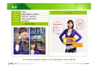 화승
브랜드 명      스케쳐스
                                                Event Page
캠페인 명      황정음의 몸매를 지금 공개합니다
집행 기간      2010-03-04 ~ 2010-03-10

집행 매체      네이버, 다음, KBS, 맥스무비

집행 금액      36,483,000 원

                   Banner Creative




             마우스를 이용하여 황정음의 몸매를 볼 수 있는 이벤트를 통하여 스케쳐서 제품 홍보

        DIGITAL MEDIA & Technology GROUP         COPYRIGHTS © 2002-2007. ALL RIGHTS RESERVED BY DMC MEDIA
 