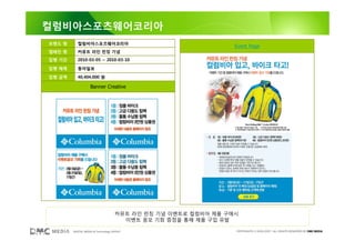 컬럼비아스포츠웨어코리아
브랜드 명      컬럼비아스포츠웨어코리아
                                                                Event Page
캠페인 명      커뮤트 라인 런칭 기념
집행 기간      2010-03-05 ~ 2010-03-10

집행 매체      동아일보

집행 금액      40,404,000 원

                   Banner Creative




                                    커뮤트 라인 런칭 기념 이벤트로 컬럼비아 제품 구매시
                                      이벤트 응모 기회 증정을 통해 제품 구입 유발

        DIGITAL MEDIA & Technology GROUP                        COPYRIGHTS © 2002-2007. ALL RIGHTS RESERVED BY DMC MEDIA
 