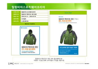 컬럼비아스포츠웨어코리아
브랜드 명      컬럼비아스포츠웨어코리아
                                                                       Event Page
캠페인 명      컬럼비아 팩라이트 재킷 할인
집행 기간      2010-03-15 ~ 2010-03-26

집행 매체      조선일보

집행 금액      2,100,000 원

                   Banner Creative




                                            컬럼비아 팩라이트 재킷 20% 할인혜택으로
                                           이벤트 기간을 정해 소비자들의 구입을 유발시킴

        DIGITAL MEDIA & Technology GROUP                               COPYRIGHTS © 2002-2007. ALL RIGHTS RESERVED BY DMC MEDIA
 