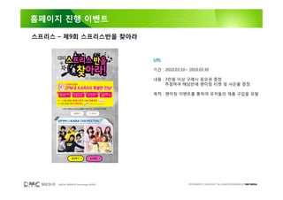 홈페이지 진행 이벤트

스프리스 – 제9회 스프리스반을 찾아라


                                        URL

                                        기간 : 2010.03.10~ 2010.03.30

                                        내용 : 3만원 이상 구매시 응모권 증정
                                             추첨하여 해당반에 팬미팅 티켓 및 사은품 증정

                                        목적 : 팬미팅 이벤트를 통하여 유저들의 제품 구입을 유발




     DIGITAL MEDIA & Technology GROUP                    COPYRIGHTS © 2002-2007. ALL RIGHTS RESERVED BY DMC MEDIA
 
