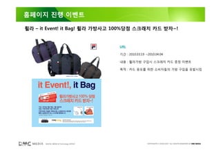 홈페이지 진행 이벤트

휠라 – it Event! it Bag! 휠라 가방사고 100%당첨 스크래치 카드 받자~!


                                         URL

                                         기간 : 2010.03.19 ~2010.04.04

                                         내용 : 휠라가방 구입시 스크래치 카드 증정 이벤트

                                         목적 : 카드 응모를 위한 소비자들의 가방 구입을 유발시킴




      DIGITAL MEDIA & Technology GROUP                    COPYRIGHTS © 2002-2007. ALL RIGHTS RESERVED BY DMC MEDIA
 